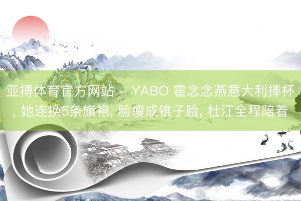 亚搏体育官方网站 - YABO 霍念念燕意大利捧杯， 她连换5条旗袍， 脸瘦成锥子脸， 杜江全程陪着