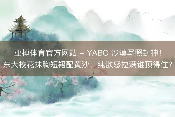 亚搏体育官方网站 - YABO 沙漠写照封神！东大校花抹胸短裙配黄沙，纯欲感拉满谁顶得住？