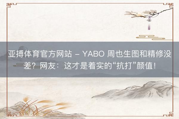 亚搏体育官方网站 - YABO 周也生图和精修没差？网友：这才是着实的“抗打”颜值！