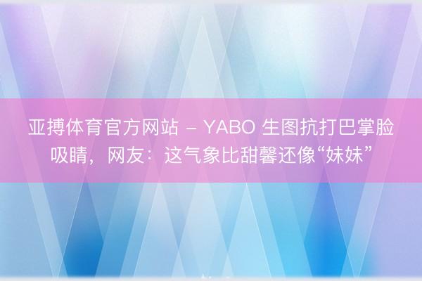 亚搏体育官方网站 - YABO 生图抗打巴掌脸吸睛，网友：这气象比甜馨还像“妹妹”