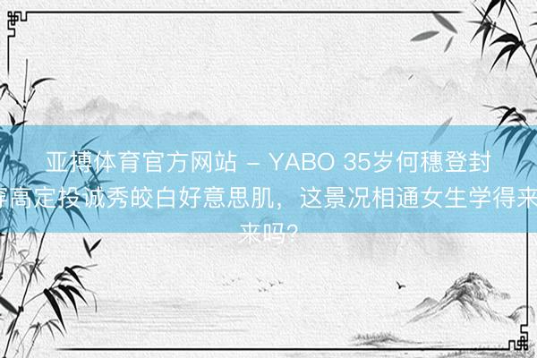 亚搏体育官方网站 - YABO 35岁何穗登封！穿高定投诚秀皎白好意思肌，这景况相通女生学得来吗？