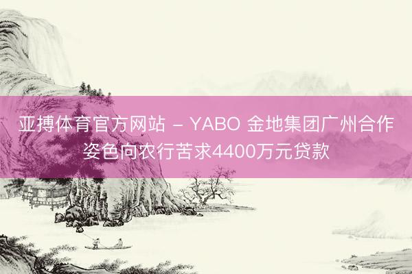 亚搏体育官方网站 - YABO 金地集团广州合作姿色向农行苦求4400万元贷款
