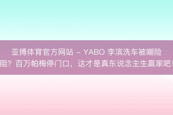 亚搏体育官方网站 - YABO 李滨洗车被嘲险阻？百万帕梅停门口，这才是真东说念主生赢家吧！