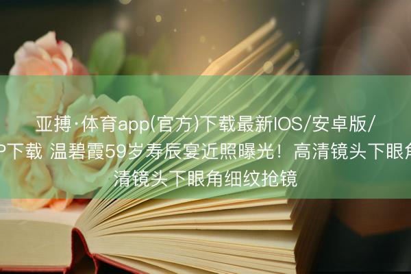 亚搏·体育app(官方)下载最新IOS/安卓版/手机版APP下载 温碧霞59岁寿辰宴近照曝光！高清镜头下眼角细纹抢镜