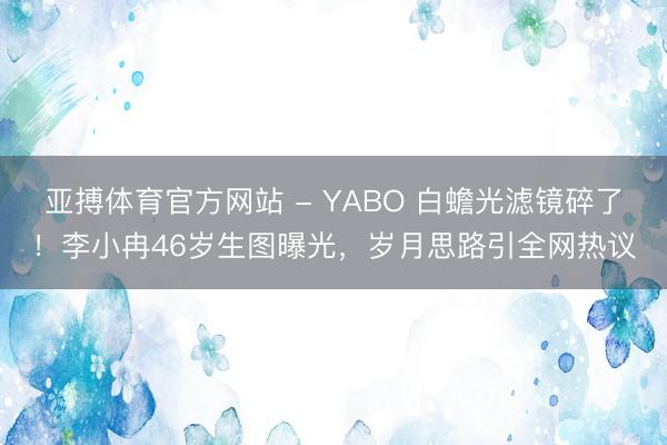 亚搏体育官方网站 - YABO 白蟾光滤镜碎了！李小冉46岁生图曝光，岁月思路引全网热议