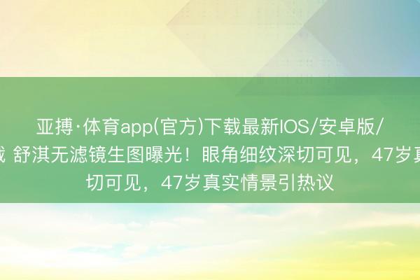 亚搏·体育app(官方)下载最新IOS/安卓版/手机版APP下载 舒淇无滤镜生图曝光！眼角细纹深切可见，47岁真实情景引热议