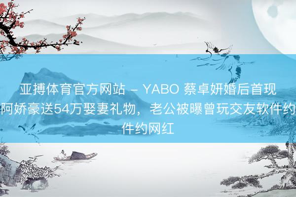 亚搏体育官方网站 - YABO 蔡卓妍婚后首现身！阿娇豪送54万娶妻礼物，老公被曝曾玩交友软件约网红