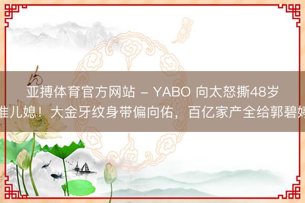 亚搏体育官方网站 - YABO 向太怒撕48岁准儿媳！大金牙纹身带偏向佑，百亿家产全给郭碧婷