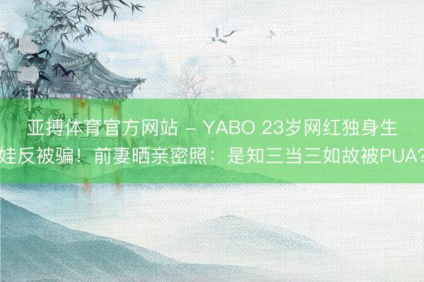 亚搏体育官方网站 - YABO 23岁网红独身生娃反被骗！前妻晒亲密照：是知三当三如故被PUA？