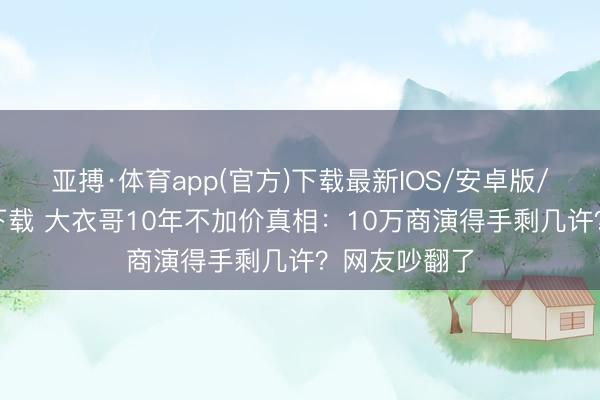 亚搏·体育app(官方)下载最新IOS/安卓版/手机版APP下载 大衣哥10年不加价真相：10万商演得手剩几许？网友吵翻了