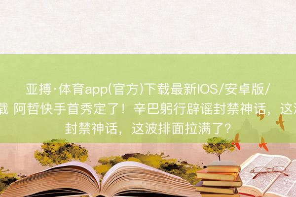 亚搏·体育app(官方)下载最新IOS/安卓版/手机版APP下载 阿哲快手首秀定了！辛巴躬行辟谣封禁神话，这波排面拉满了？