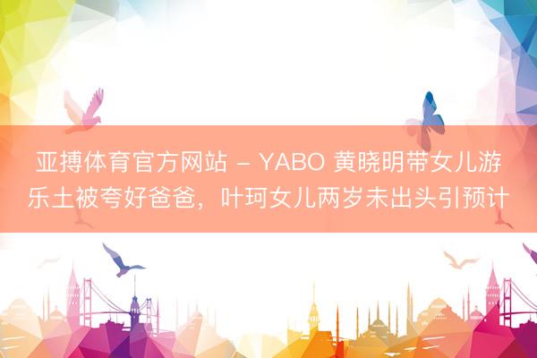 亚搏体育官方网站 - YABO 黄晓明带女儿游乐土被夸好爸爸，叶珂女儿两岁未出头引预计