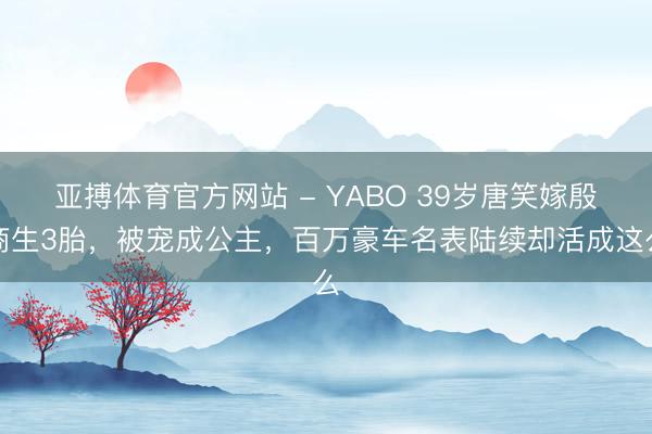 亚搏体育官方网站 - YABO 39岁唐笑嫁殷商生3胎，被宠成公主，百万豪车名表陆续却活成这么