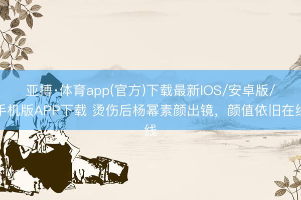 亚搏·体育app(官方)下载最新IOS/安卓版/手机版APP下载 烫伤后杨幂素颜出镜，颜值依旧在线
