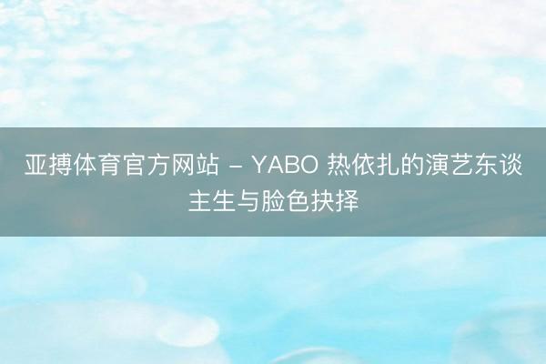 亚搏体育官方网站 - YABO 热依扎的演艺东谈主生与脸色抉择