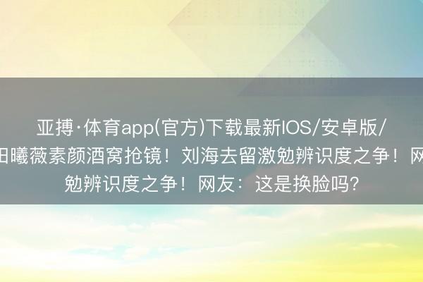 亚搏·体育app(官方)下载最新IOS/安卓版/手机版APP下载 田曦薇素颜酒窝抢镜！刘海去留激勉辨识度之争！网友：这是换脸吗？
