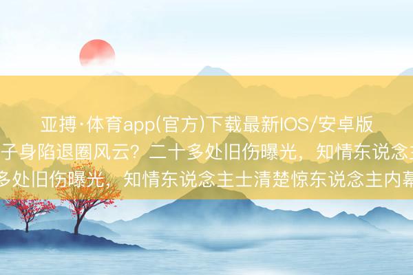 亚搏·体育app(官方)下载最新IOS/安卓版/手机版APP下载 功夫天子身陷退圈风云？二十多处旧伤曝光，知情东说念主士清楚惊东说念主内幕