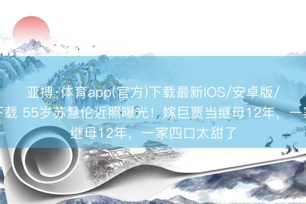 亚搏·体育app(官方)下载最新IOS/安卓版/手机版APP下载 55岁苏慧伦近照曝光！嫁巨贾当继母12年，一家四口太甜了