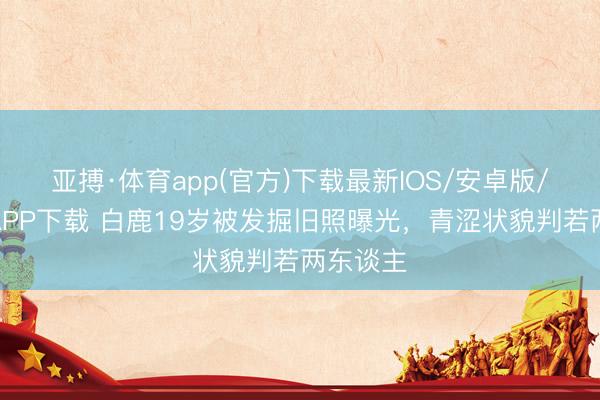 亚搏·体育app(官方)下载最新IOS/安卓版/手机版APP下载 白鹿19岁被发掘旧照曝光，青涩状貌判若两东谈主