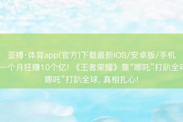 亚搏·体育app(官方)下载最新IOS/安卓版/手机版APP下载 一个月狂赚10个亿! 《王者荣耀》靠“哪吒”打趴全球， 真相扎心!