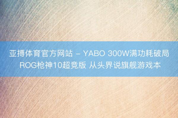 亚搏体育官方网站 - YABO 300W满功耗破局 ROG枪神10超竞版 从头界说旗舰游戏本