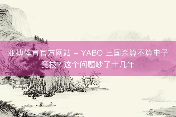 亚搏体育官方网站 - YABO 三国杀算不算电子竞技? 这个问题吵了十几年