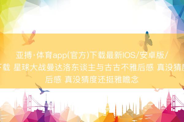 亚搏·体育app(官方)下载最新IOS/安卓版/手机版APP下载 星球大战曼达洛东谈主与古古不雅后感 真没猜度还挺雅瞻念