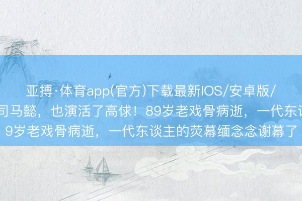 亚搏·体育app(官方)下载最新IOS/安卓版/手机版APP下载 演活了司马懿，也演活了高俅！89岁老戏骨病逝，一代东谈主的荧幕缅念念谢幕了