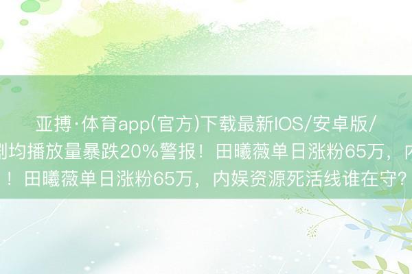 亚搏·体育app(官方)下载最新IOS/安卓版/手机版APP下载 85花剧均播放量暴跌20%警报！田曦薇单日涨粉65万，内娱资源死活线谁在守？