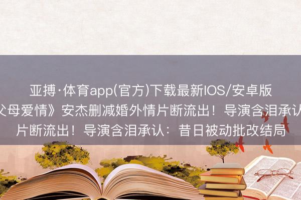 亚搏·体育app(官方)下载最新IOS/安卓版/手机版APP下载 《父母爱情》安杰删减婚外情片断流出！导演含泪承认：昔日被动批改结局