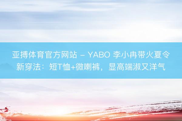 亚搏体育官方网站 - YABO 李小冉带火夏令新穿法：短T恤+微喇裤，显高端淑又洋气