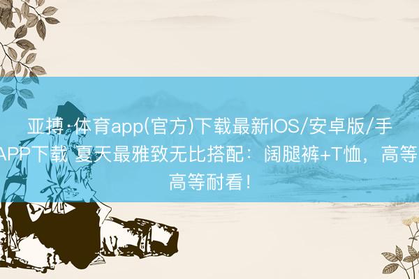 亚搏·体育app(官方)下载最新IOS/安卓版/手机版APP下载 夏天最雅致无比搭配：阔腿裤+T恤，高等耐看！