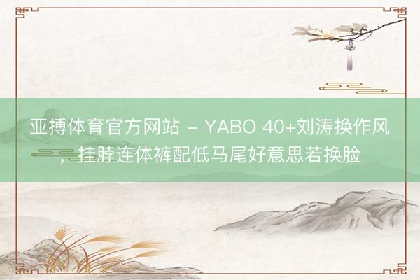 亚搏体育官方网站 - YABO 40+刘涛换作风，挂脖连体裤配低马尾好意思若换脸