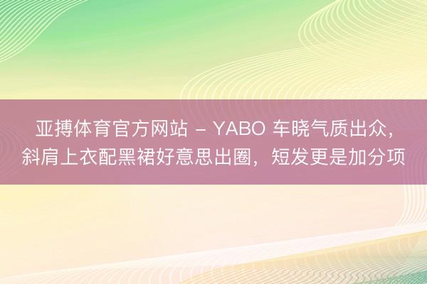 亚搏体育官方网站 - YABO 车晓气质出众，斜肩上衣配黑裙好意思出圈，短发更是加分项