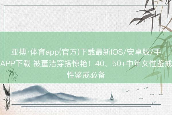 亚搏·体育app(官方)下载最新IOS/安卓版/手机版APP下载 被董洁穿搭惊艳！40、50+中年女性鉴戒必备