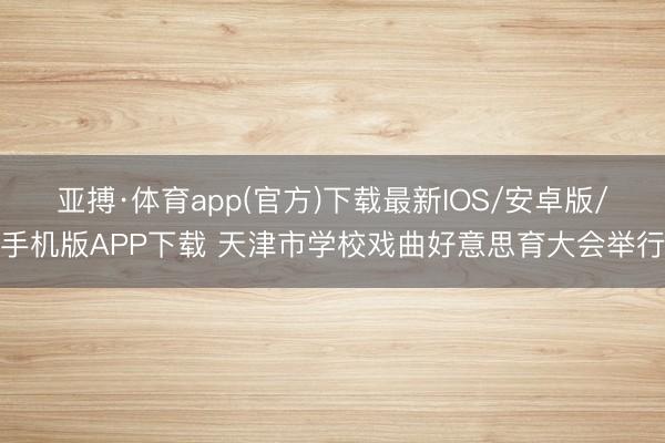 亚搏·体育app(官方)下载最新IOS/安卓版/手机版APP下载 天津市学校戏曲好意思育大会举行