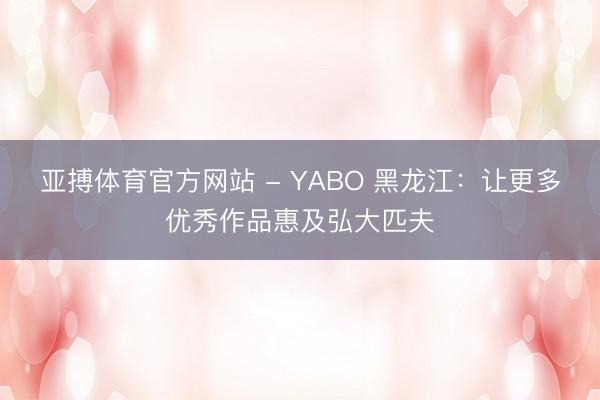 亚搏体育官方网站 - YABO 黑龙江：让更多优秀作品惠及弘大匹夫