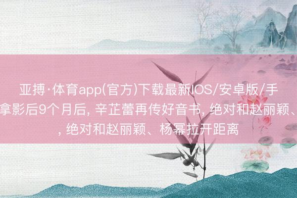 亚搏·体育app(官方)下载最新IOS/安卓版/手机版APP下载 拿影后9个月后， 辛芷蕾再传好音书， 绝对和赵丽颖、杨幂拉开距离