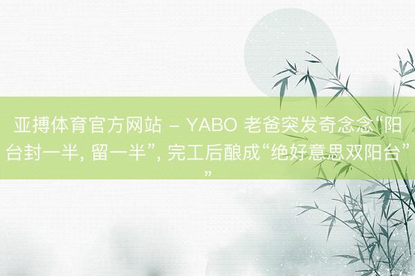 亚搏体育官方网站 - YABO 老爸突发奇念念“阳台封一半， 留一半”，<a href=