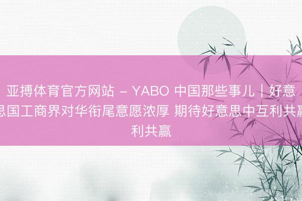 亚搏体育官方网站 - YABO 中国那些事儿｜好意思国工商界对华衔尾意愿浓厚 期待好意思中互利共赢