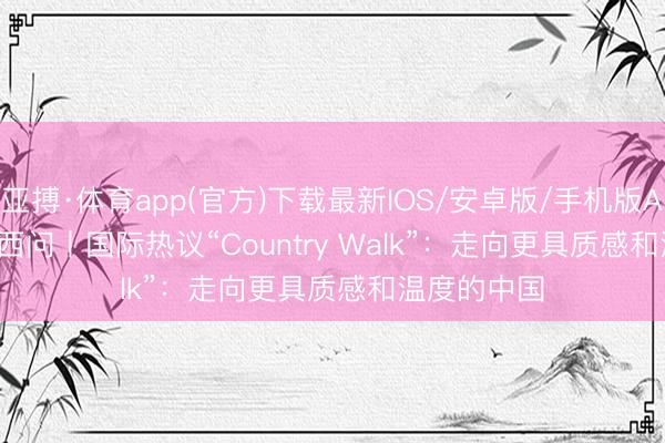 亚搏·体育app(官方)下载最新IOS/安卓版/手机版APP下载 东西问丨国际热议“Country Walk”：走向更具质感和温度的中国