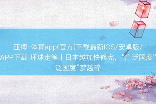 亚搏·体育app(官方)下载最新IOS/安卓版/手机版APP下载 环球走笔丨日本越加快修宪，“广泛国度”梦越碎