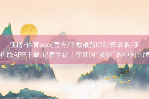 亚搏·体育app(官方)下载最新IOS/安卓版/手机版APP下载 记者手记丨在韩国“圈粉”的中国品牌