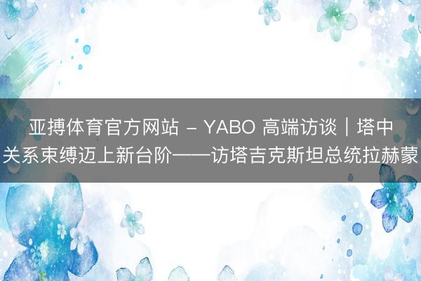 亚搏体育官方网站 - YABO 高端访谈｜塔中关系束缚迈上新台阶——访塔吉克斯坦总统拉赫蒙