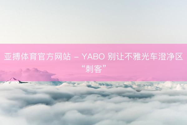 亚搏体育官方网站 - YABO 别让不雅光车澄净区“刺客”