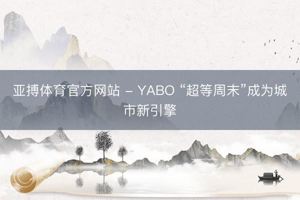 亚搏体育官方网站 - YABO “超等周末”成为城市新引擎