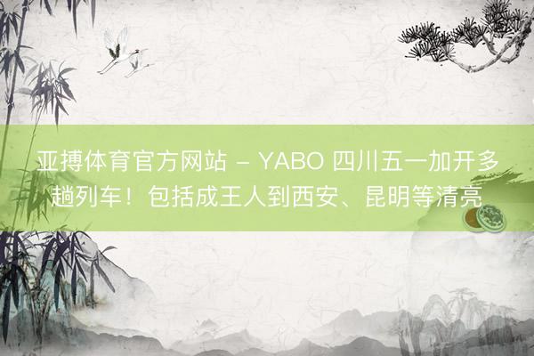 亚搏体育官方网站 - YABO 四川五一加开多趟列车!包括成王人到西安、昆明等清亮