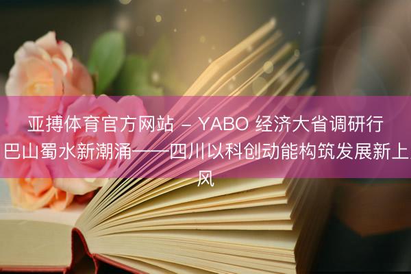 亚搏体育官方网站 - YABO 经济大省调研行丨巴山蜀水新潮涌——四川以科创动能构筑发展新上风