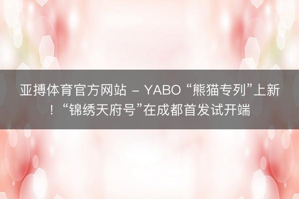 亚搏体育官方网站 - YABO “熊猫专列”上新！“锦绣天府号”在成都首发试开端