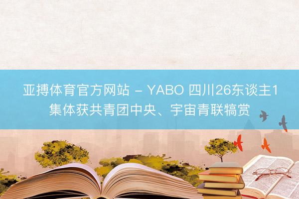 亚搏体育官方网站 - YABO 四川26东谈主1集体获共青团中央、宇宙青联犒赏